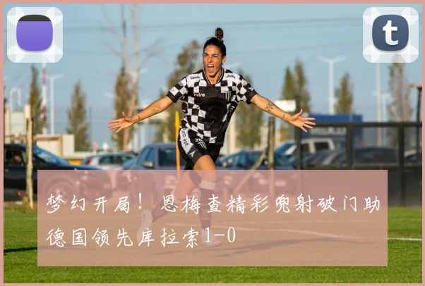 梦幻开局！恩梅查精彩兜射破门助德国领先库拉索1-0