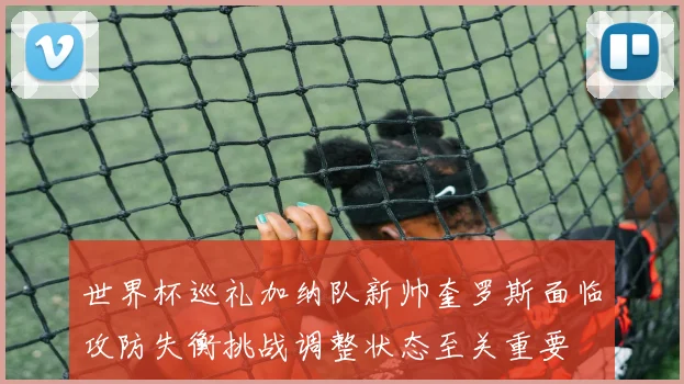 世界杯巡礼加纳队新帅奎罗斯面临攻防失衡挑战调整状态至关重要