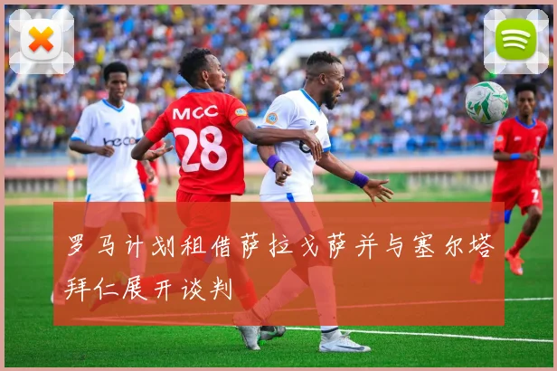 罗马计划租借萨拉戈萨并与塞尔塔拜仁展开谈判