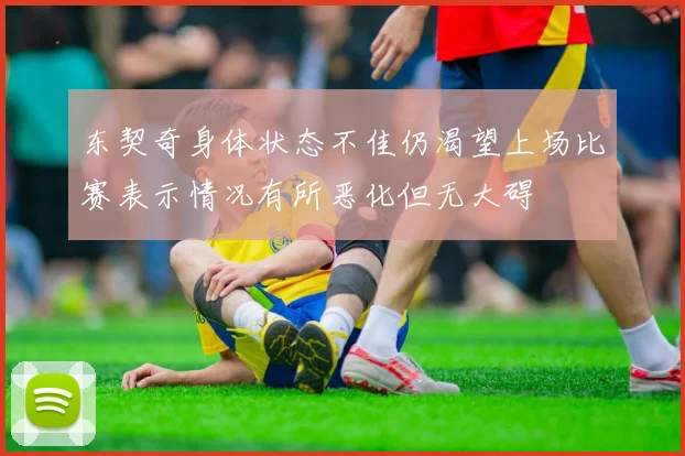 东契奇身体状态不佳仍渴望上场比赛表示情况有所恶化但无大碍