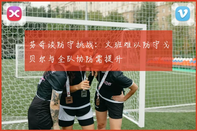 芬奇谈防守挑战：文班难以防守戈贝尔与全队协防需提升