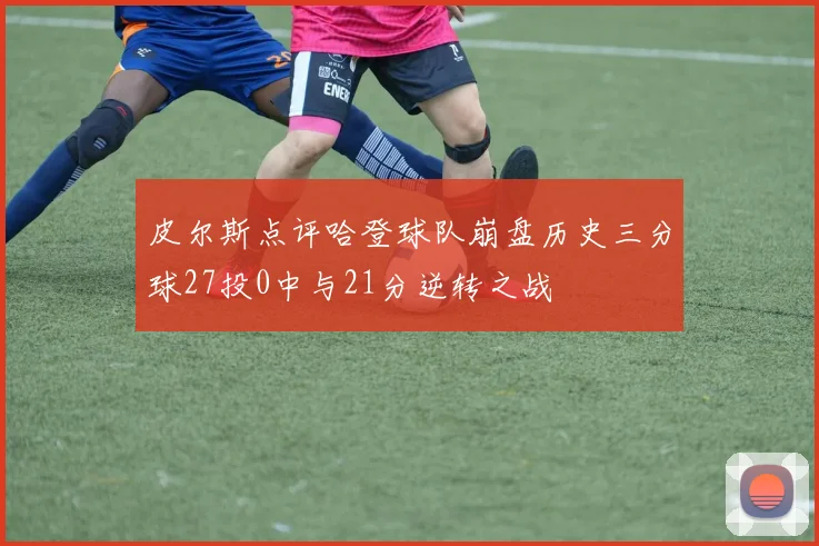 皮尔斯点评哈登球队崩盘历史三分球27投0中与21分逆转之战