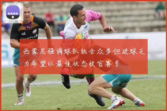 西蒙尼强调球队机会众多但进球乏力希望以最佳状态收官赛季