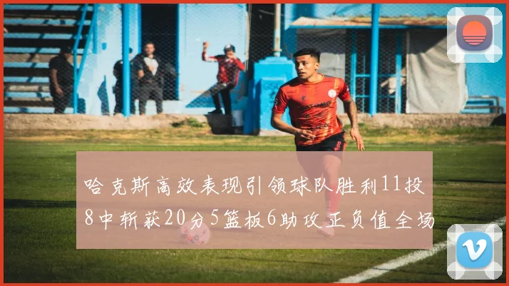 哈克斯高效表现引领球队胜利11投8中斩获20分5篮板6助攻正负值全场最佳