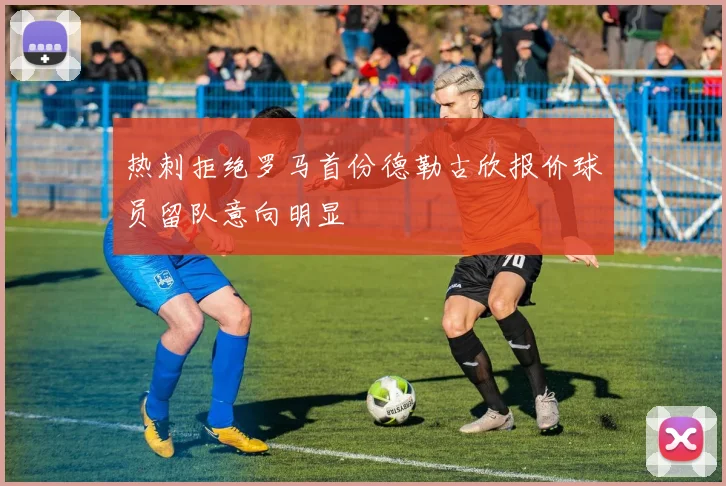 热刺拒绝罗马首份德勒古欣报价球员留队意向明显