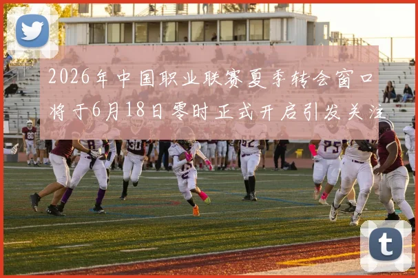 2026年中国职业联赛夏季转会窗口将于6月18日零时正式开启引发关注