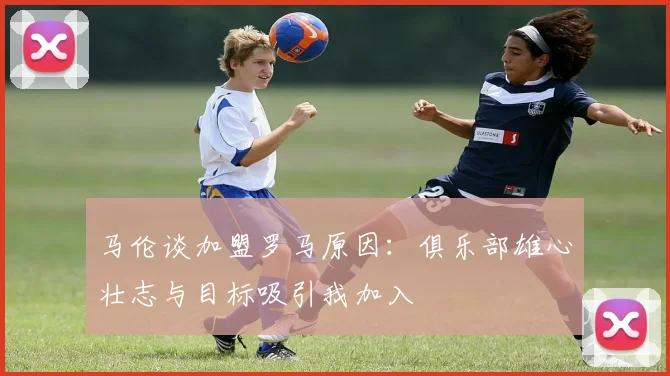 马伦谈加盟罗马原因：俱乐部雄心壮志与目标吸引我加入