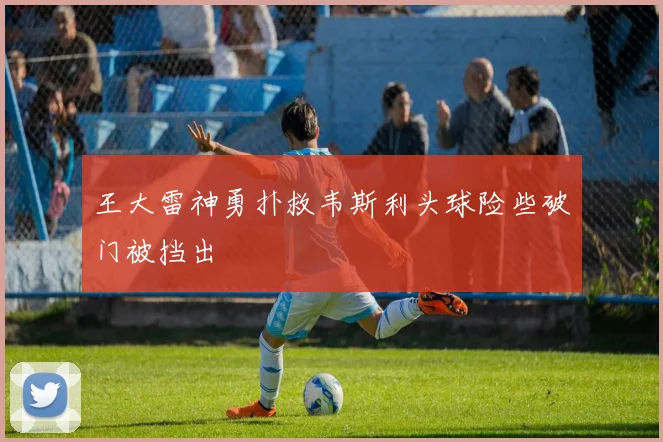 王大雷神勇扑救韦斯利头球险些破门被挡出