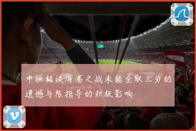 申桓铭谈海港之战未能全取三分的遗憾与陈指导的积极影响